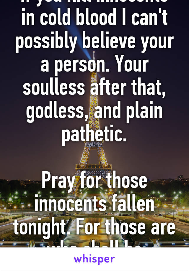 If you kill innocents in cold blood I can't possibly believe your a person. Your soulless after that, godless, and plain pathetic.

Pray for those innocents fallen tonight. For those are who shall be remembered.