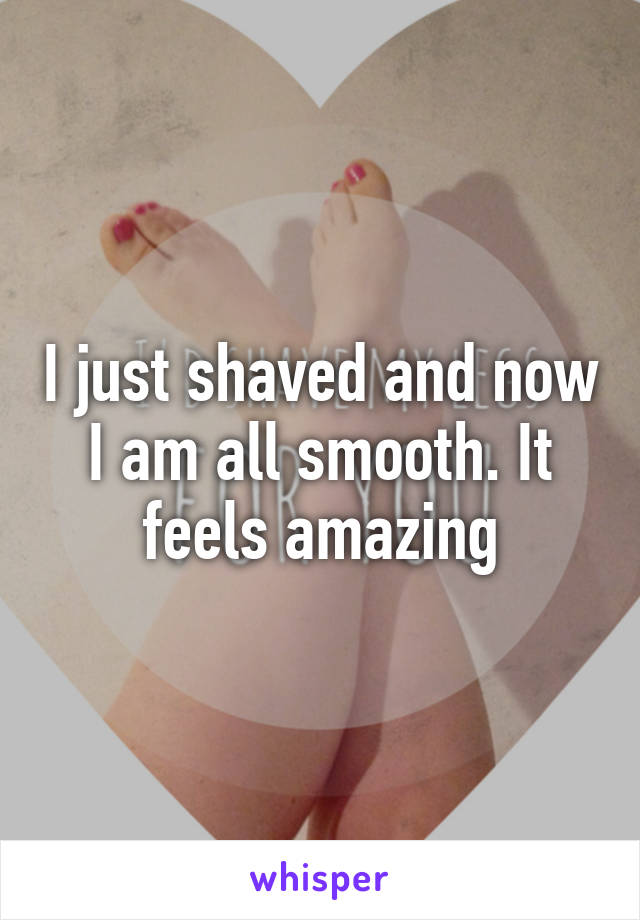 I just shaved and now I am all smooth. It feels amazing