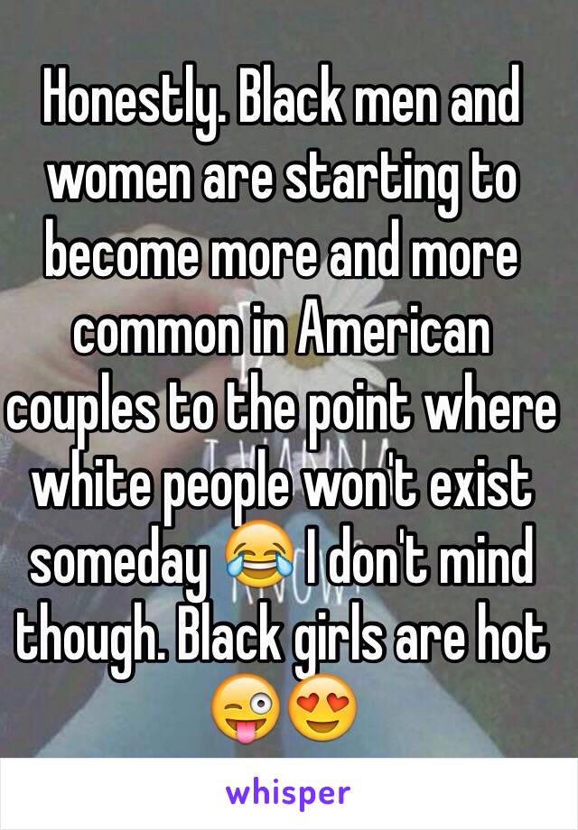 Honestly. Black men and women are starting to become more and more common in American couples to the point where white people won't exist someday 😂 I don't mind though. Black girls are hot 😜😍