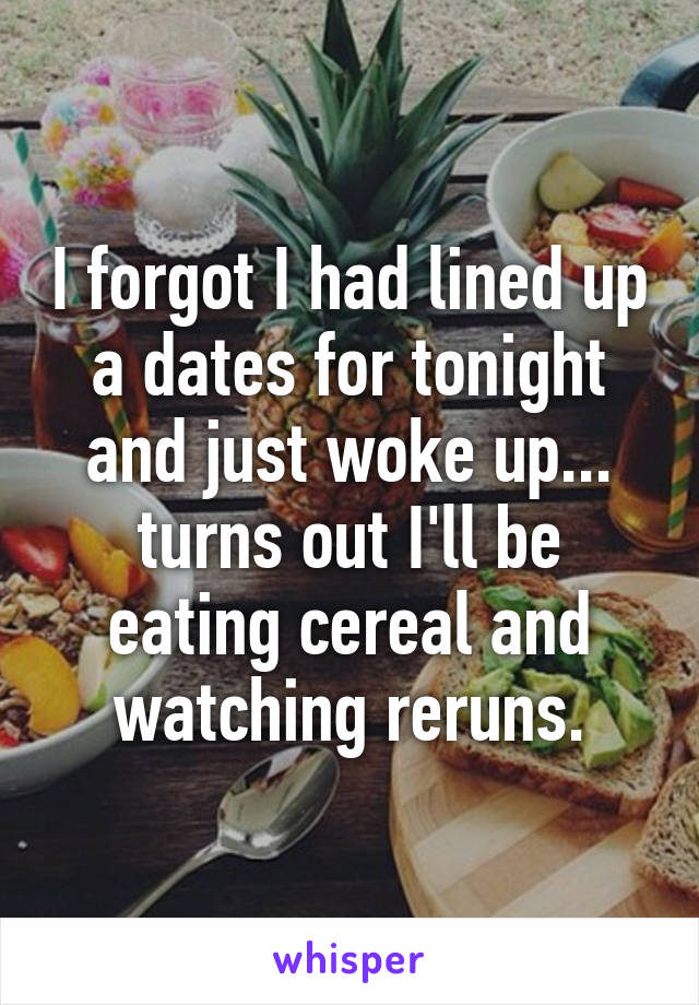 I forgot I had lined up a dates for tonight and just woke up... turns out I'll be eating cereal and watching reruns.