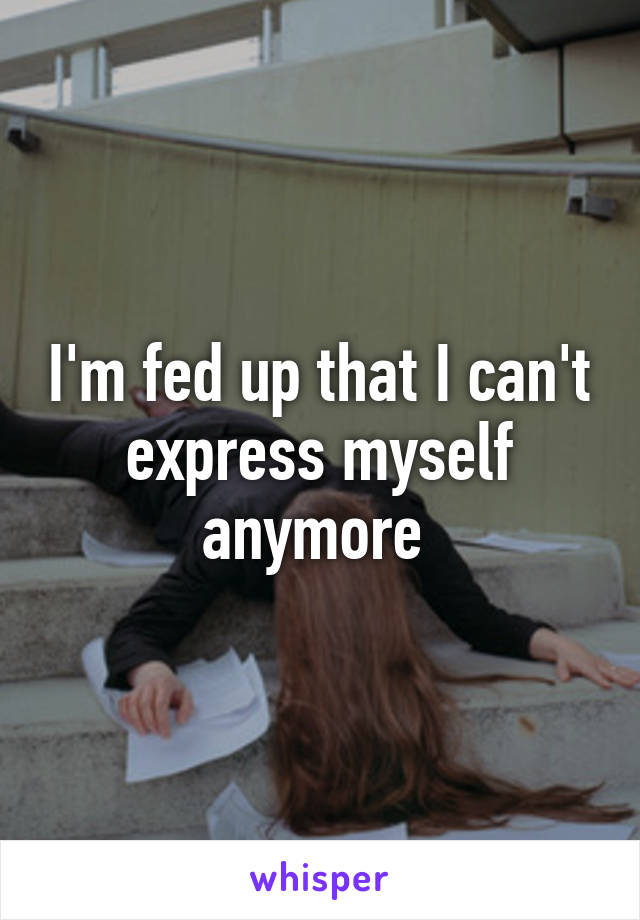 I'm fed up that I can't express myself anymore 