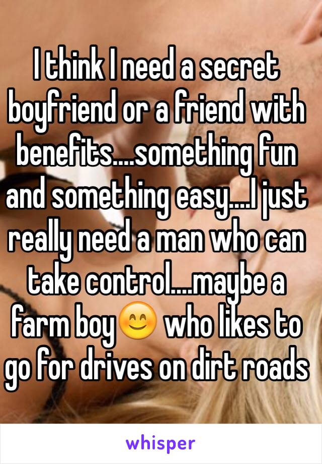 I think I need a secret boyfriend or a friend with benefits....something fun and something easy....I just really need a man who can take control....maybe a farm boy😊 who likes to go for drives on dirt roads