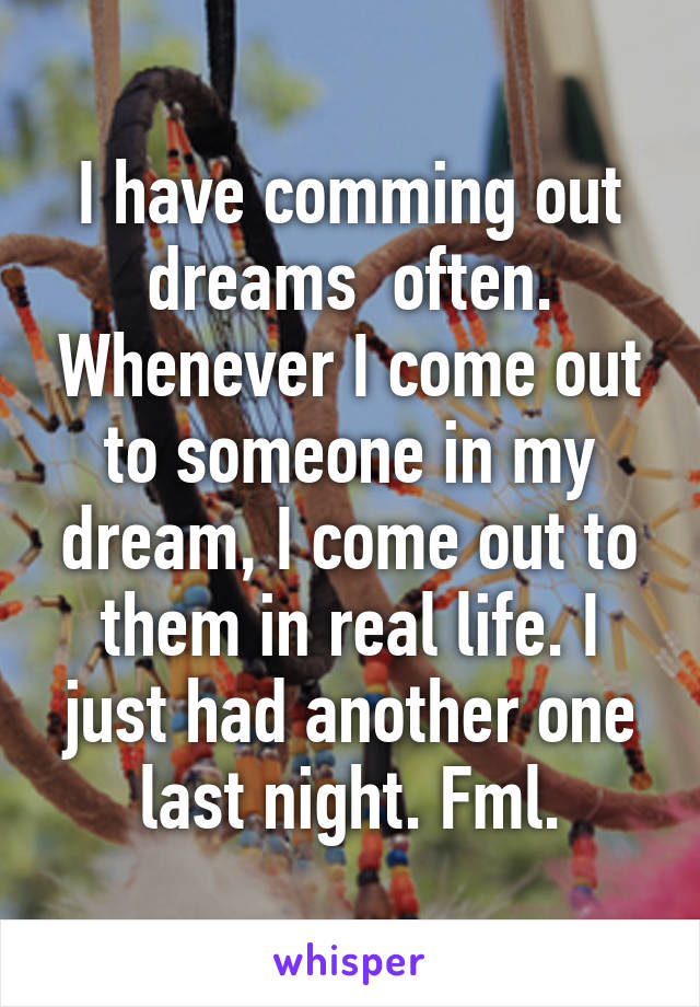 I have comming out dreams  often. Whenever I come out to someone in my dream, I come out to them in real life. I just had another one last night. Fml.