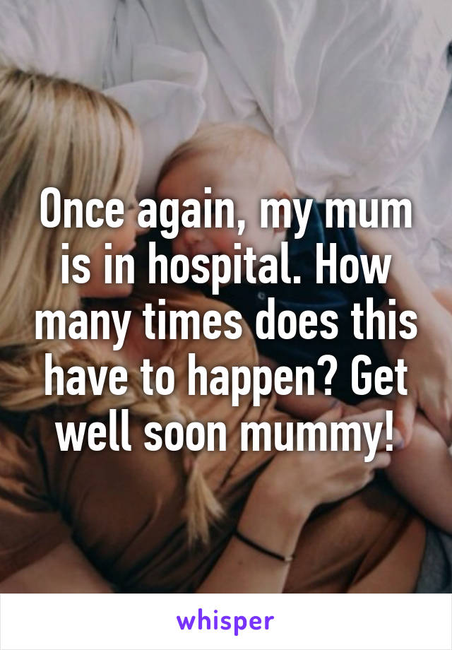 Once again, my mum is in hospital. How many times does this have to happen? Get well soon mummy!