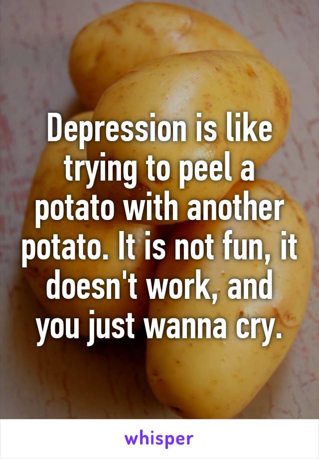 Depression is like trying to peel a potato with another potato. It is not fun, it doesn't work, and you just wanna cry.