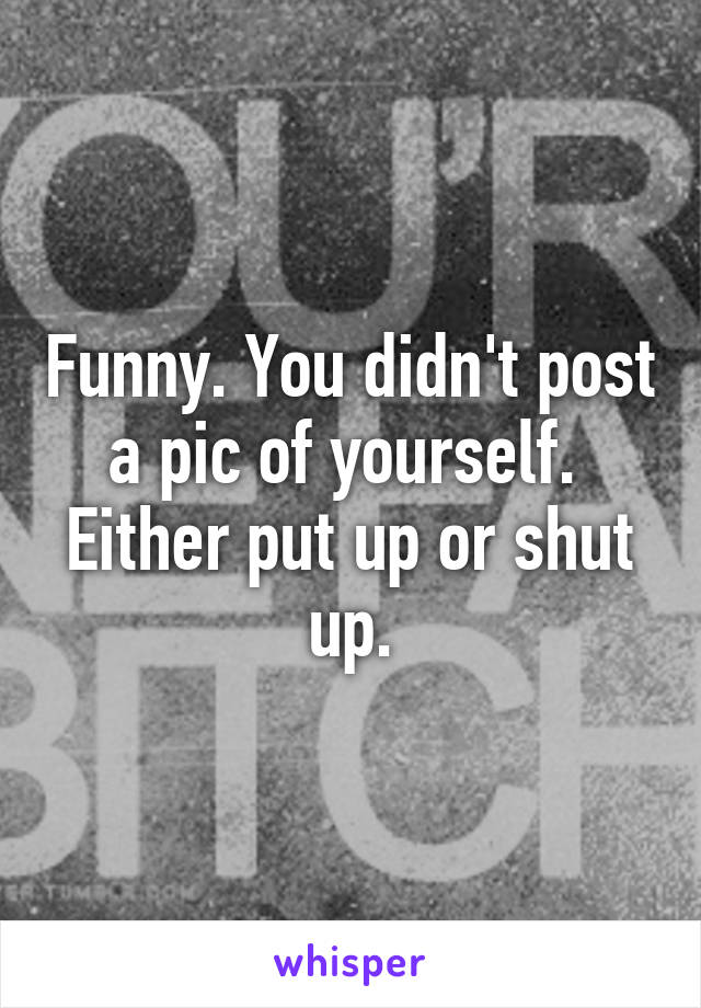 Funny. You didn't post a pic of yourself.  Either put up or shut up.
