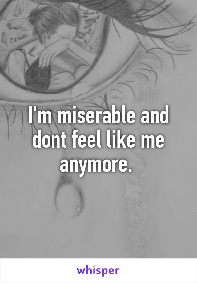 I'm miserable and dont feel like me anymore. 