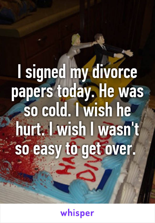 I signed my divorce papers today. He was so cold. I wish he hurt. I wish I wasn't so easy to get over. 