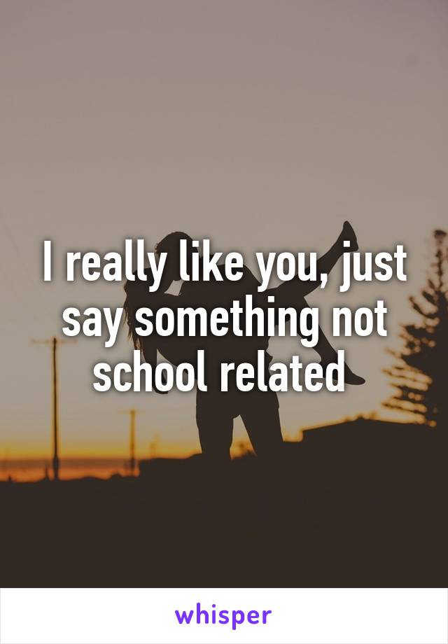I really like you, just say something not school related 