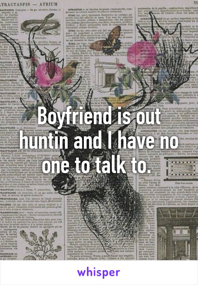 Boyfriend is out huntin and I have no one to talk to. 