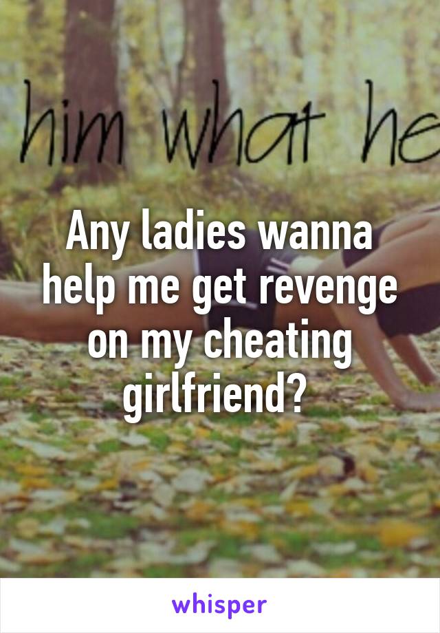 Any ladies wanna help me get revenge on my cheating girlfriend? 