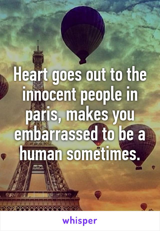 Heart goes out to the innocent people in paris, makes you embarrassed to be a human sometimes.