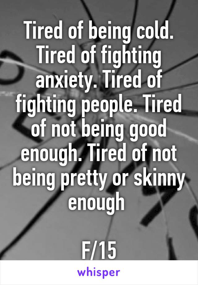 Tired of being cold. Tired of fighting anxiety. Tired of fighting people. Tired of not being good enough. Tired of not being pretty or skinny enough 

F/15