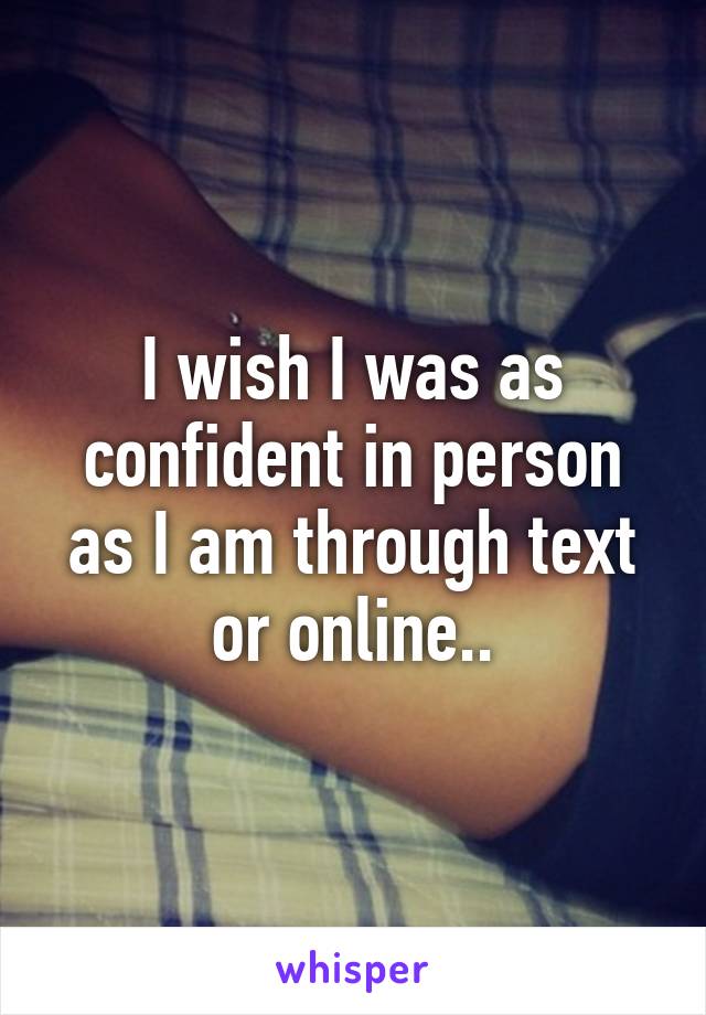 I wish I was as confident in person as I am through text or online..