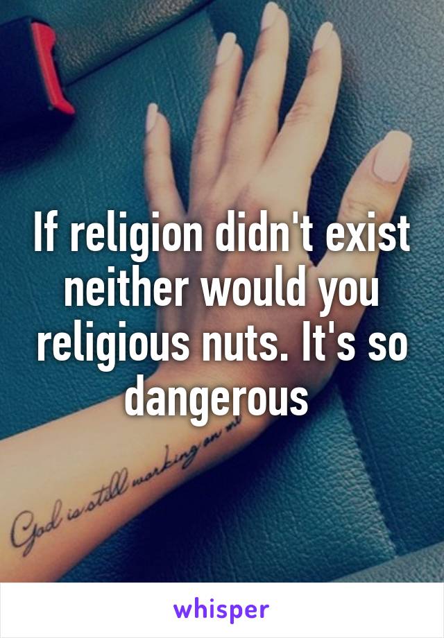 If religion didn't exist neither would you religious nuts. It's so dangerous 