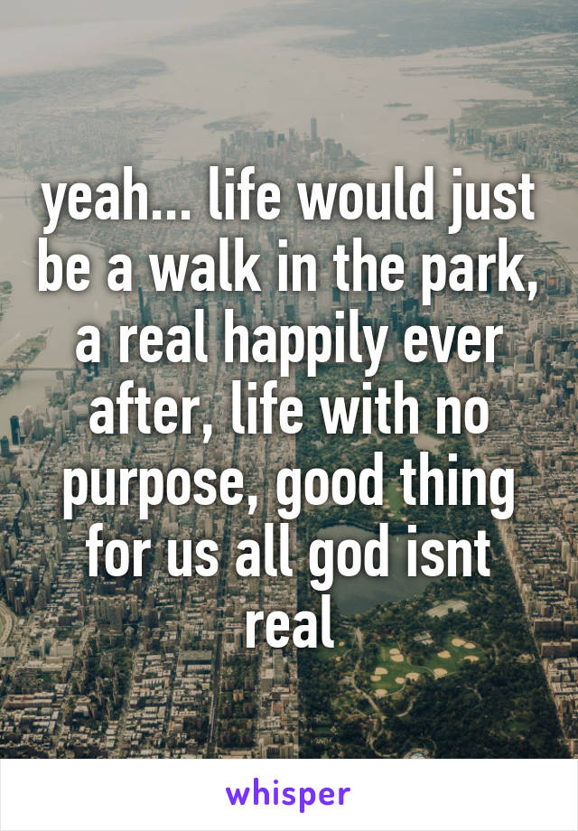 yeah... life would just be a walk in the park, a real happily ever after, life with no purpose, good thing for us all god isnt real
