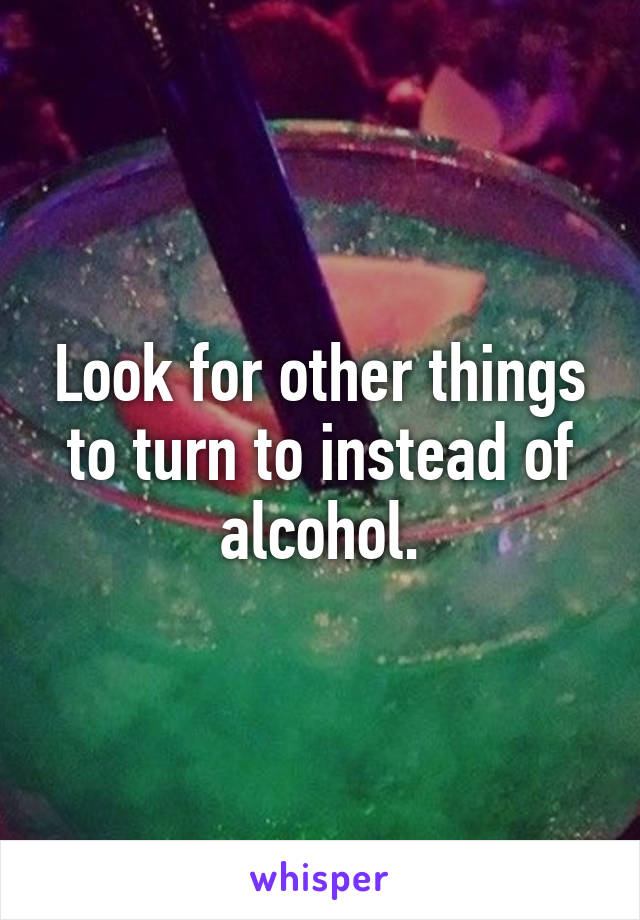 Look for other things to turn to instead of alcohol.