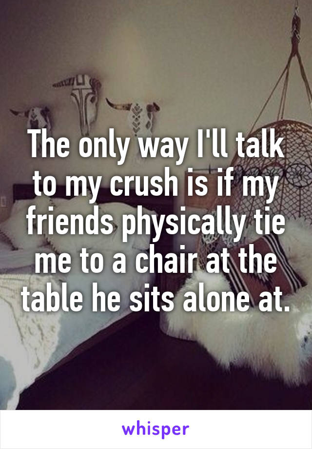The only way I'll talk to my crush is if my friends physically tie me to a chair at the table he sits alone at.