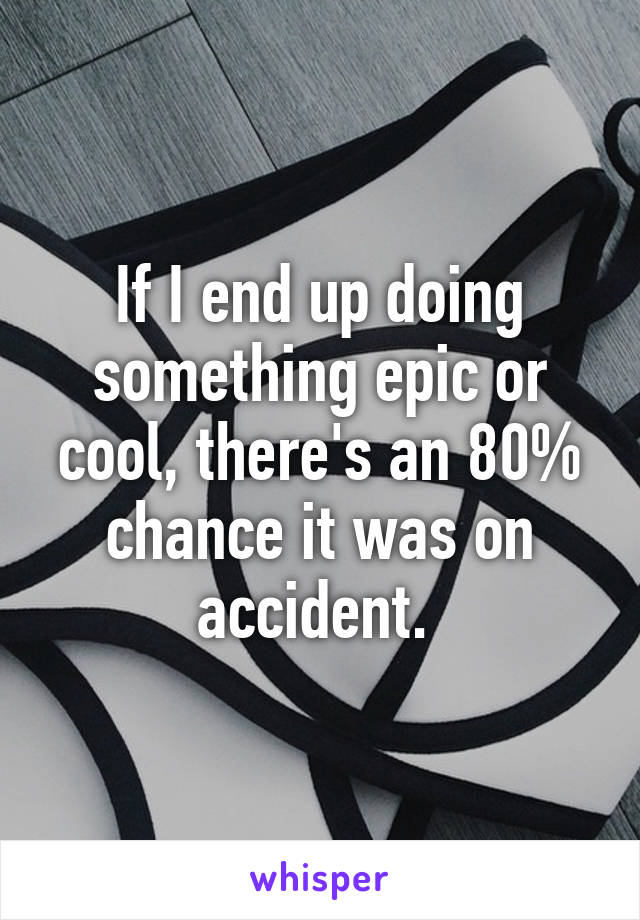If I end up doing something epic or cool, there's an 80% chance it was on accident. 