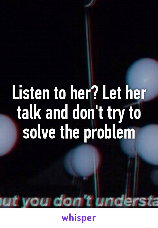 Listen to her? Let her talk and don't try to solve the problem