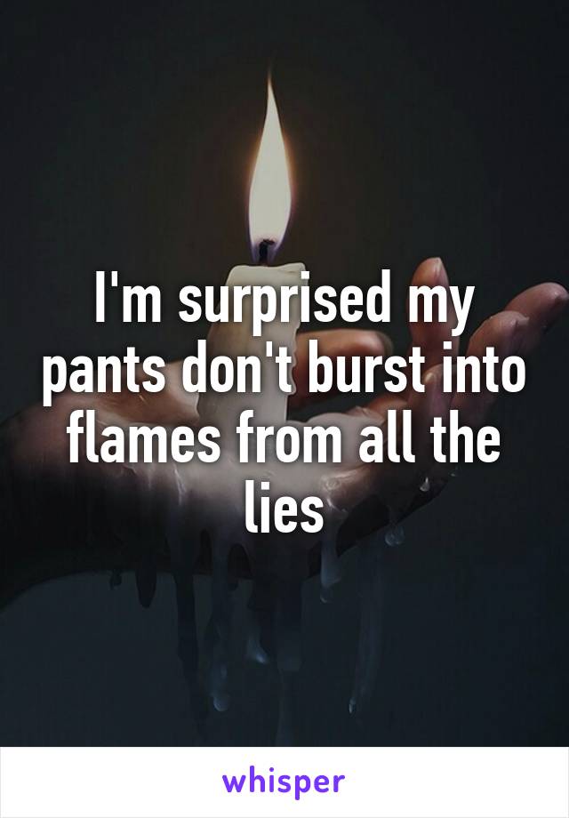 I'm surprised my pants don't burst into flames from all the lies