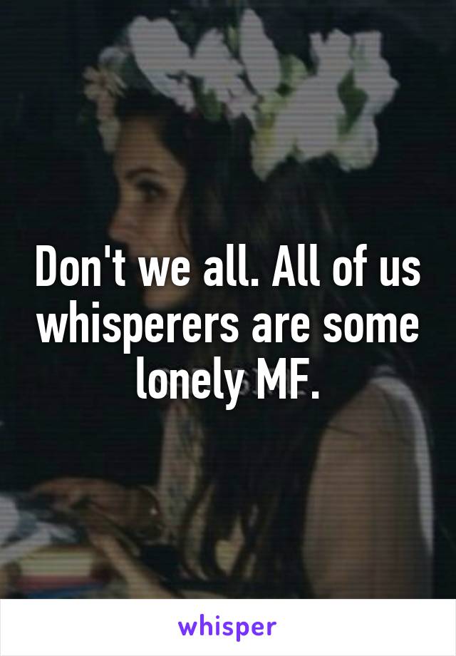 Don't we all. All of us whisperers are some lonely MF.