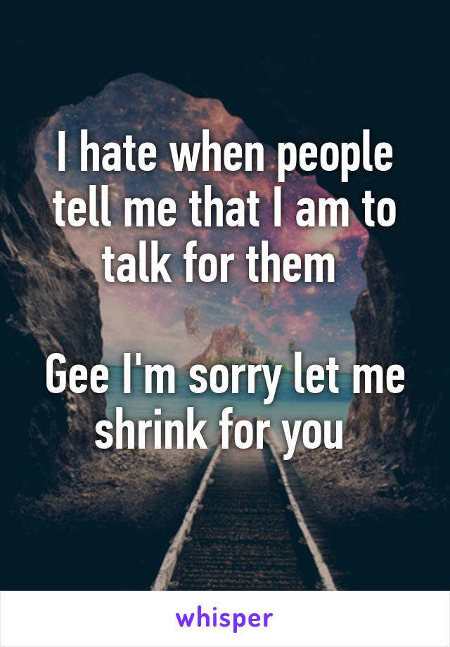 I hate when people tell me that I am to talk for them 

Gee I'm sorry let me shrink for you 
