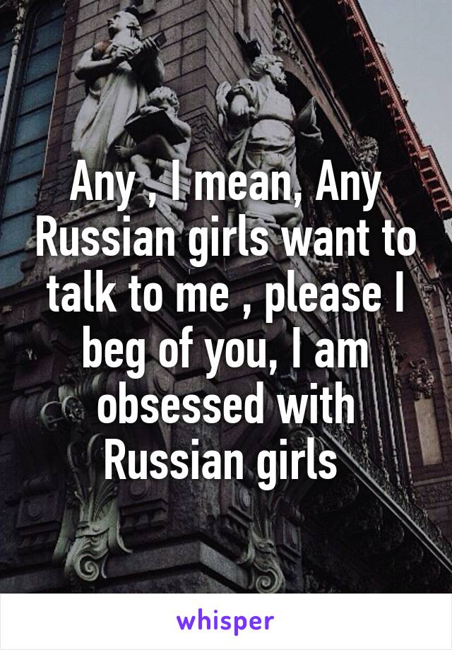 Any , I mean, Any Russian girls want to talk to me , please I beg of you, I am obsessed with Russian girls 