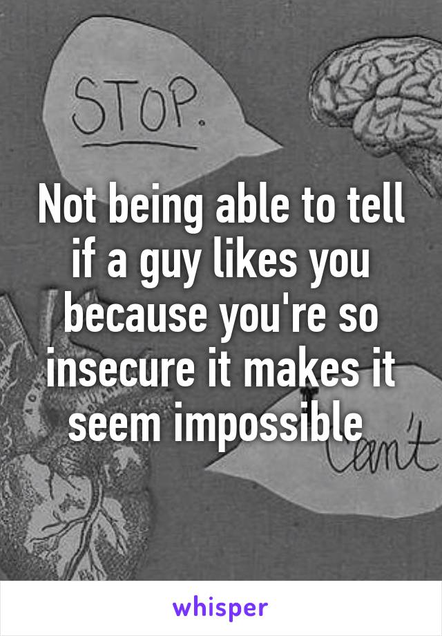 Not being able to tell if a guy likes you because you're so insecure it makes it seem impossible 