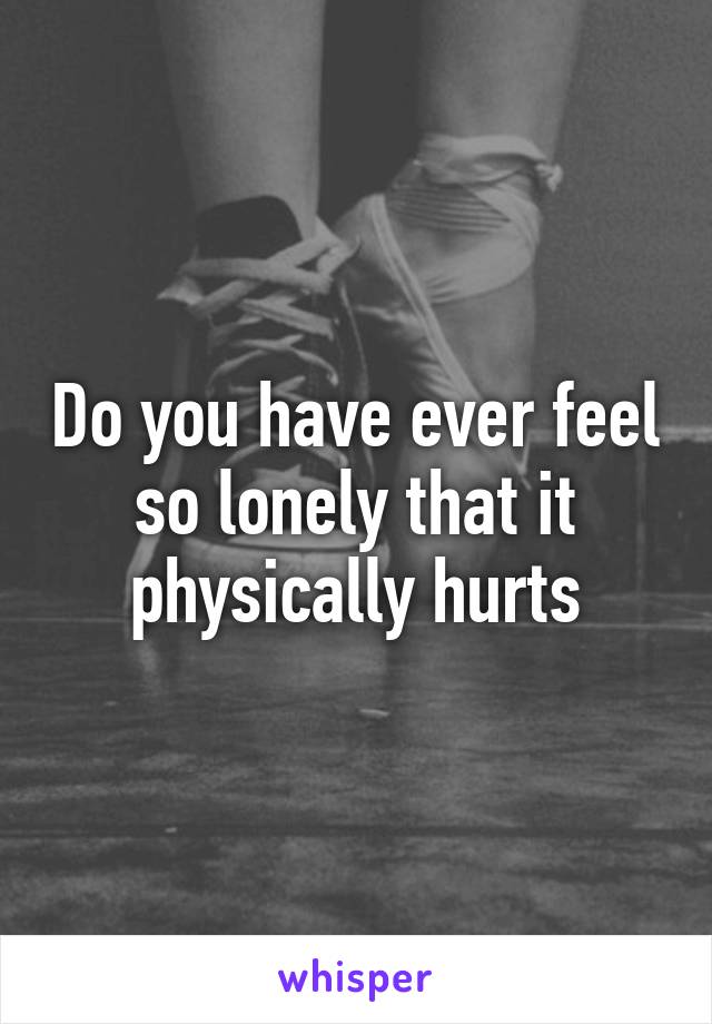 Do you have ever feel so lonely that it physically hurts