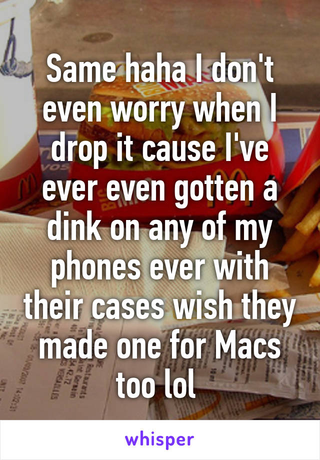 Same haha I don't even worry when I drop it cause I've ever even gotten a dink on any of my phones ever with their cases wish they made one for Macs too lol 