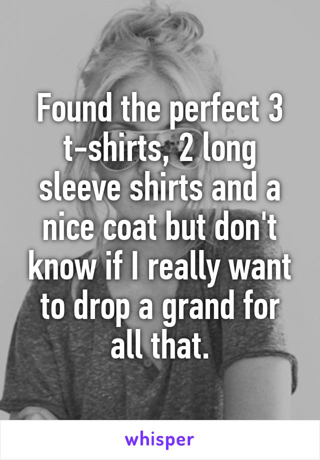 Found the perfect 3 t-shirts, 2 long sleeve shirts and a nice coat but don't know if I really want to drop a grand for all that.