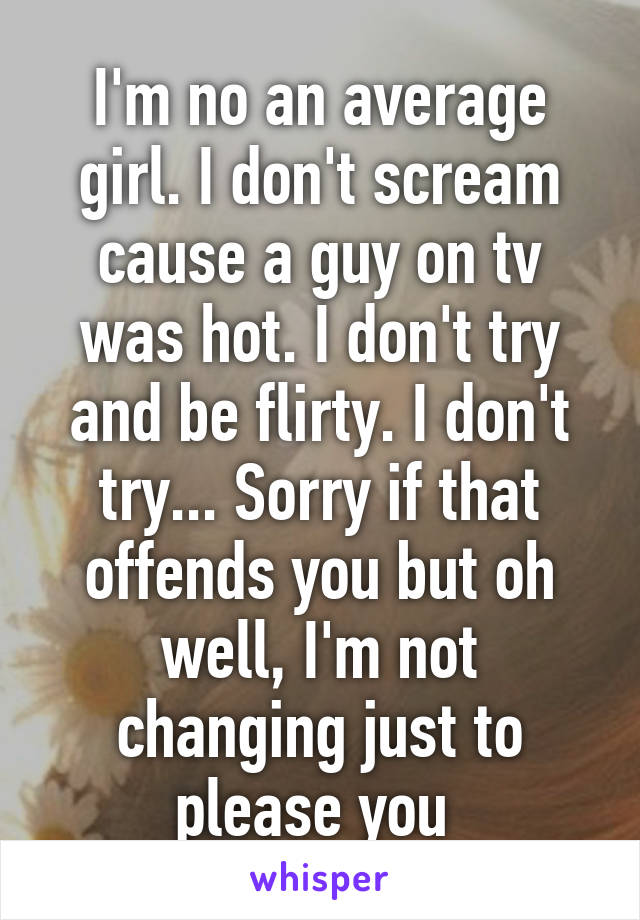 I'm no an average girl. I don't scream cause a guy on tv was hot. I don't try and be flirty. I don't try... Sorry if that offends you but oh well, I'm not changing just to please you 
