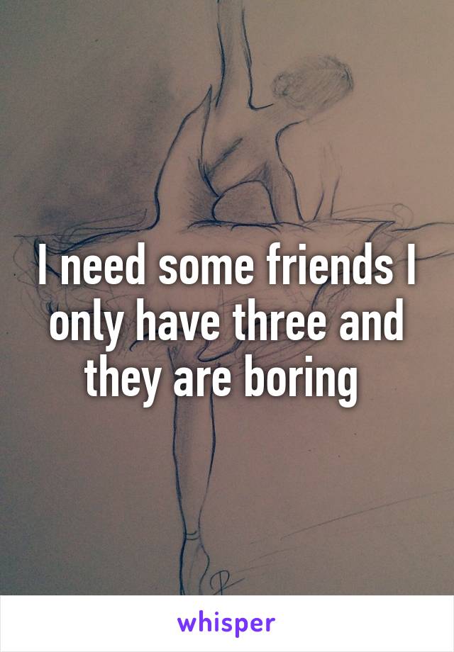 I need some friends I only have three and they are boring 