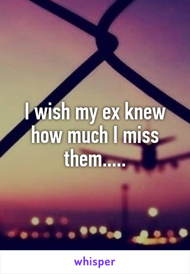 I wish my ex knew how much I miss them.....
