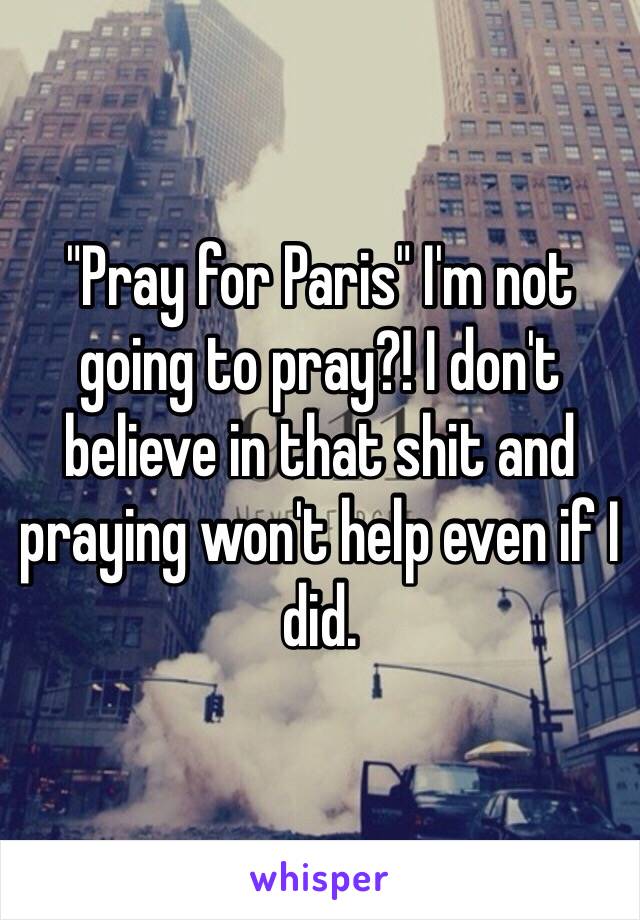"Pray for Paris" I'm not going to pray?! I don't believe in that shit and praying won't help even if I did.