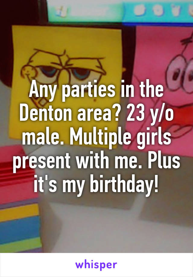 Any parties in the Denton area? 23 y/o male. Multiple girls present with me. Plus it's my birthday!