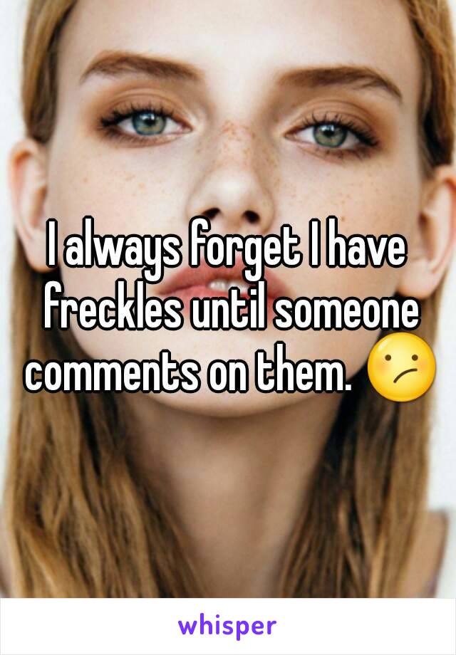 I always forget I have freckles until someone comments on them. 😕