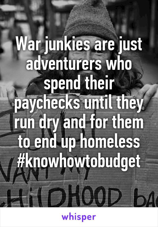 War junkies are just adventurers who spend their paychecks until they run dry and for them to end up homeless
#knowhowtobudget
