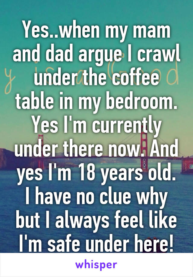 Yes..when my mam and dad argue I crawl under the coffee table in my bedroom. Yes I'm currently under there now. And yes I'm 18 years old. I have no clue why but I always feel like I'm safe under here!