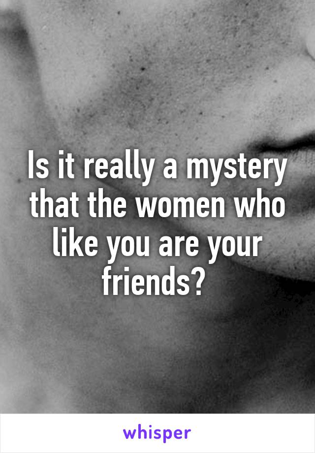 Is it really a mystery that the women who like you are your friends? 