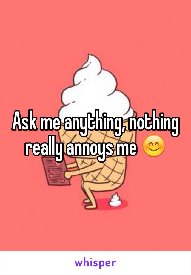 Ask me anything, nothing really annoys me 😊