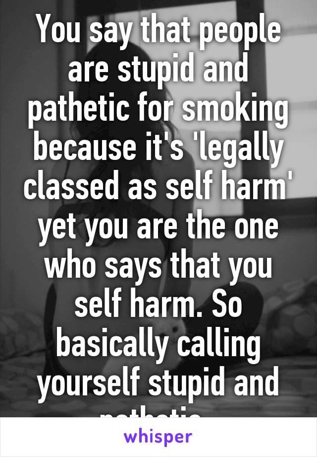 You say that people are stupid and pathetic for smoking because it's 'legally classed as self harm' yet you are the one who says that you self harm. So basically calling yourself stupid and pathetic. 