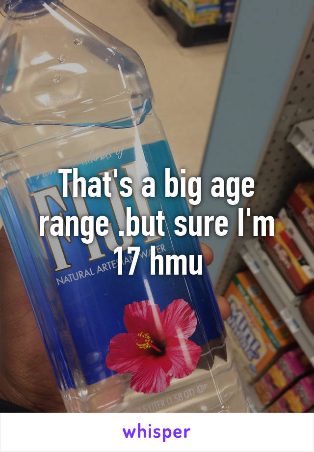 That's a big age range .but sure I'm 17 hmu