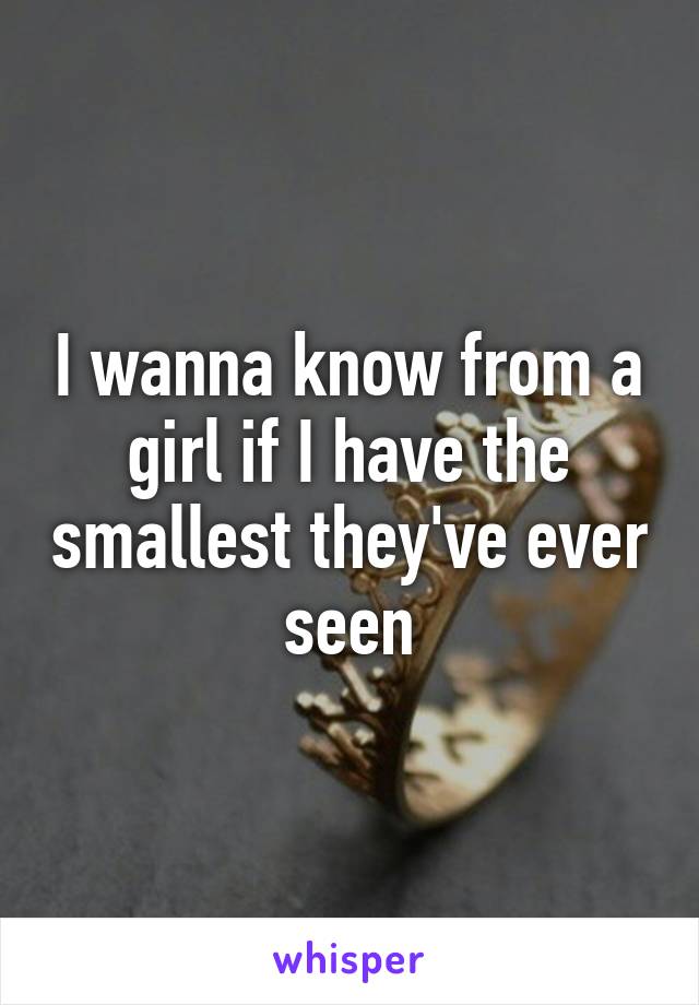 I wanna know from a girl if I have the smallest they've ever seen