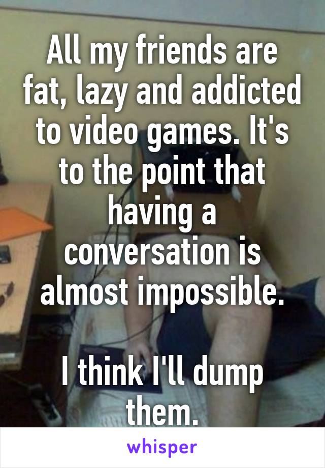 All my friends are fat, lazy and addicted to video games. It's to the point that having a conversation is almost impossible.

I think I'll dump them.