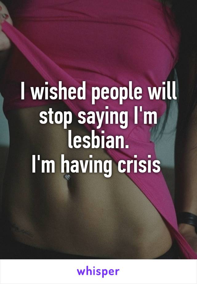 I wished people will stop saying I'm lesbian.
I'm having crisis 
