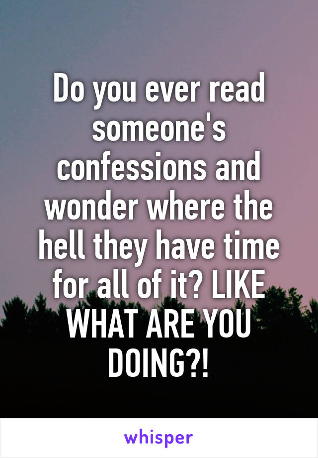 Do you ever read someone's confessions and wonder where the hell they have time for all of it? LIKE WHAT ARE YOU DOING?!