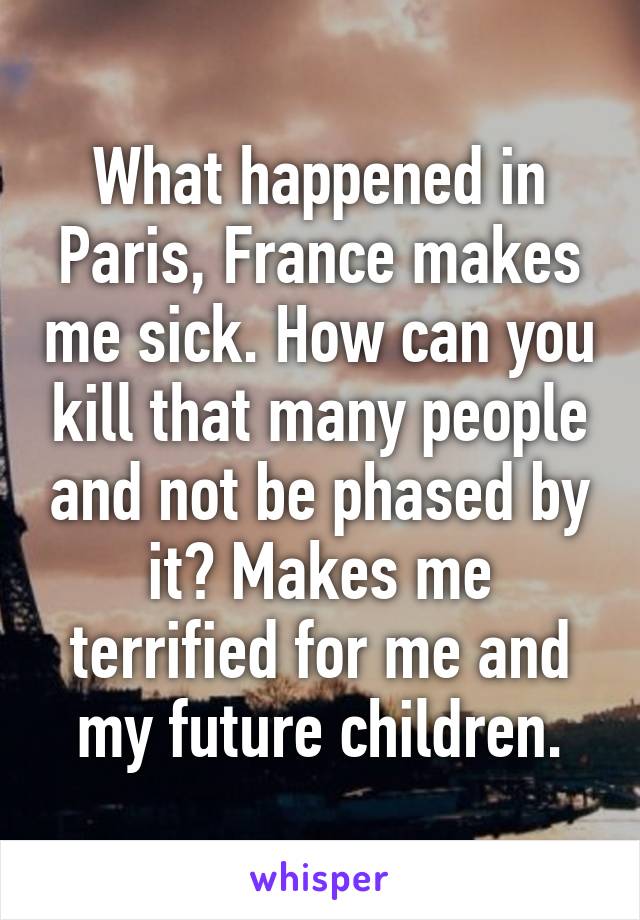 What happened in Paris, France makes me sick. How can you kill that many people and not be phased by it? Makes me terrified for me and my future children.