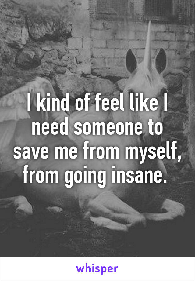 I kind of feel like I need someone to save me from myself, from going insane. 